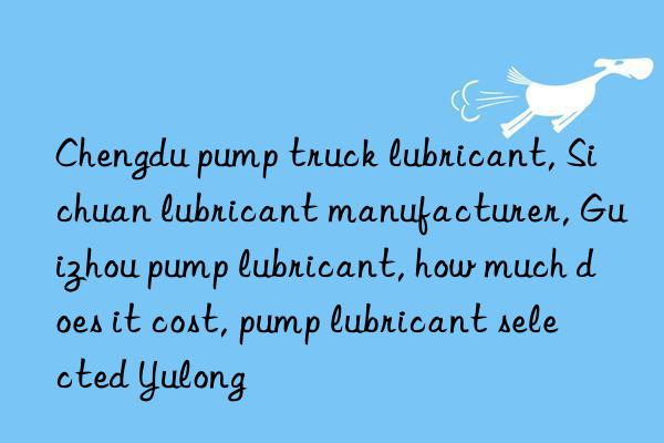 Chengdu pump truck lubricant, Sichuan lubricant manufacturer, Guizhou pump lubricant, how much does it cost, pump lubricant selected Yulong