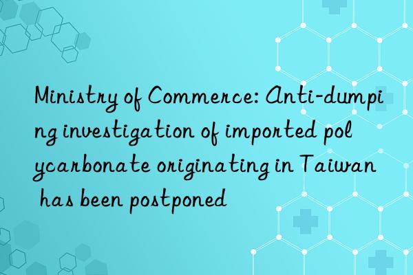 Ministry of Commerce: Anti-dumping investigation of imported polycarbonate originating in Taiwan has been postponed