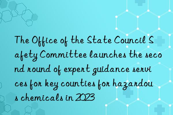 The Office of the State Council Safety Committee launches the second round of expert guidance services for key counties for hazardous chemicals in 2023