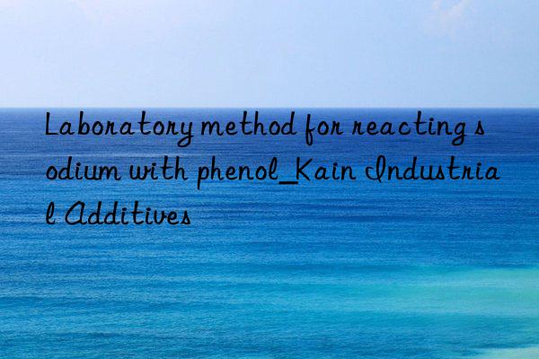 Laboratory method for reacting sodium with phenol_Kain Industrial Additives