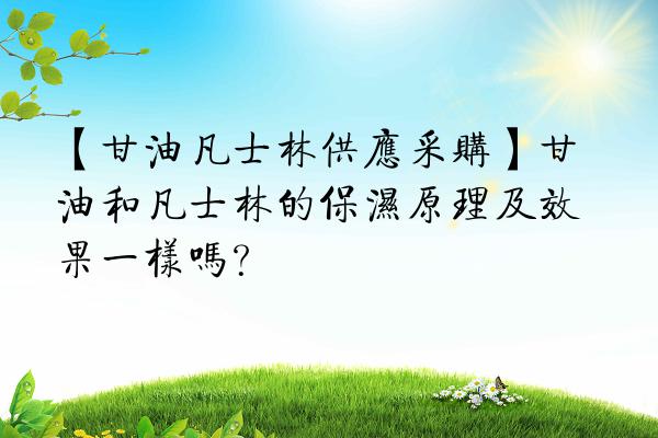 【甘油凡士林供应采购】甘油和凡士林的保湿原理及效果一样吗？