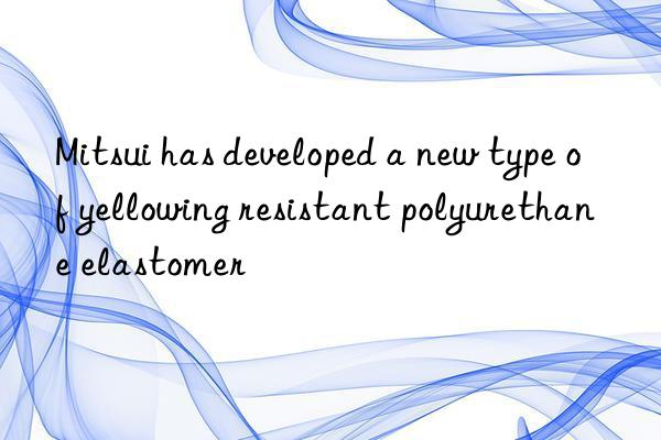 Mitsui has developed a new type of yellowing resistant polyurethane elastomer