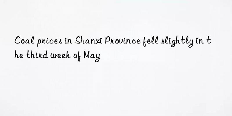 Coal prices in Shanxi Province fell slightly in the third week of May