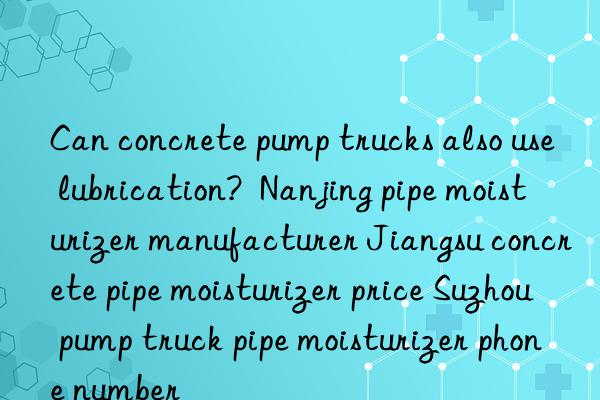 Can concrete pump trucks also use lubrication?  Nanjing pipe moisturizer manufacturer Jiangsu concrete pipe moisturizer price Suzhou pump truck pipe moisturizer phone number