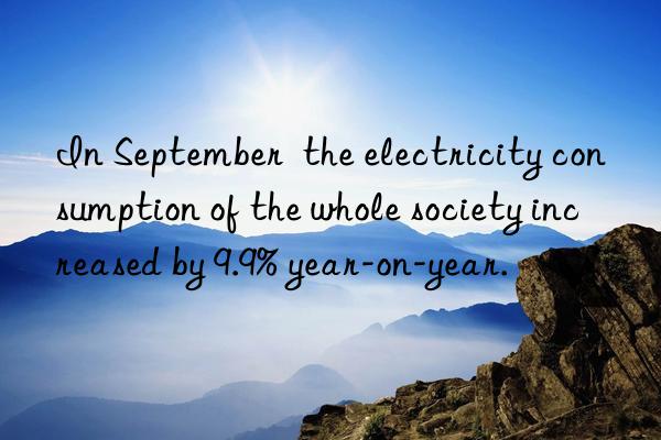 In September  the electricity consumption of the whole society increased by 9.9% year-on-year.