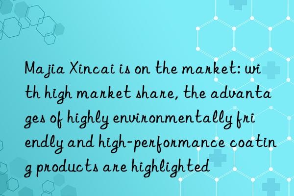 Majia Xincai is on the market: with high market share, the advantages of highly environmentally friendly and high-performance coating products are highlighted