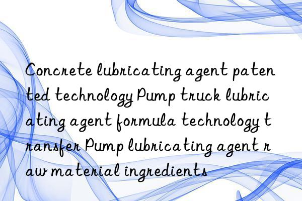 Concrete lubricating agent patented technology Pump truck lubricating agent formula technology transfer Pump lubricating agent raw material ingredients