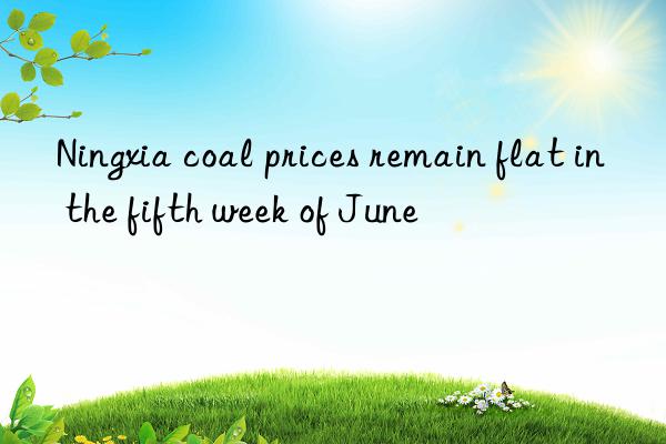 Ningxia coal prices remain flat in the fifth week of June