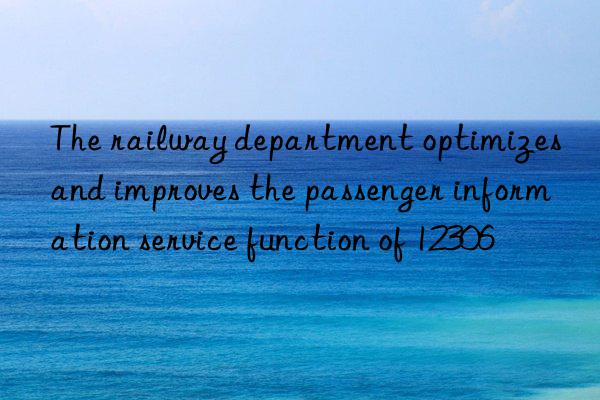 The railway department optimizes and improves the passenger information service function of 12306