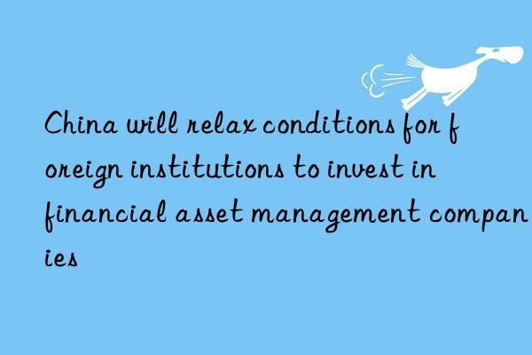 China will relax conditions for foreign institutions to invest in financial asset management companies