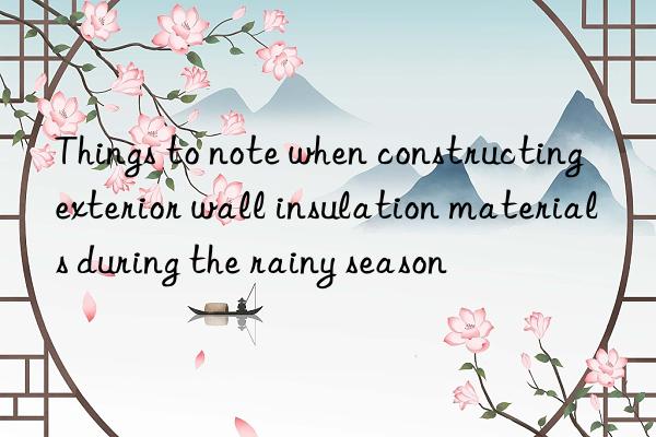 Things to note when constructing exterior wall insulation materials during the rainy season