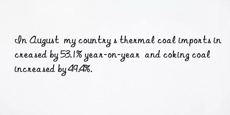 In August  my country s thermal coal imports increased by 53.1% year-on-year  and coking coal increased by 49.4%.