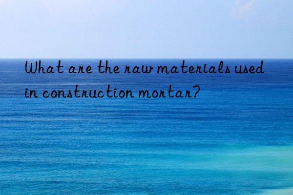 What are the raw materials used in construction mortar?