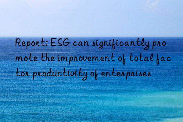 Report: ESG can significantly promote the improvement of total factor productivity of enterprises