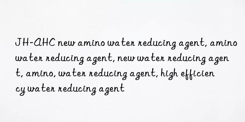 JH-AHC new amino water reducing agent, amino water reducing agent, new water reducing agent, amino, water reducing agent, high efficiency water reducing agent