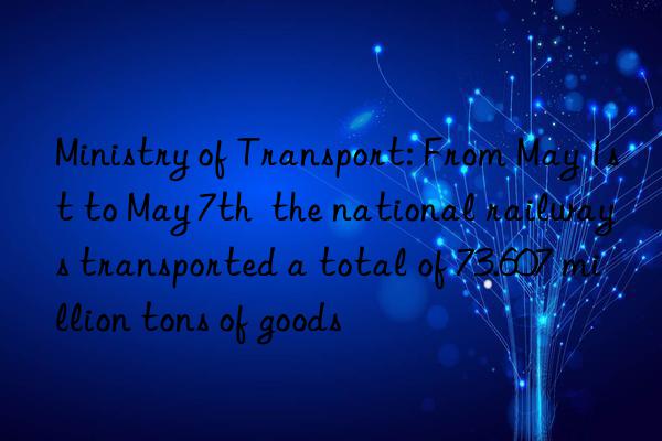 Ministry of Transport: From May 1st to May 7th  the national railways transported a total of 73.607 million tons of goods