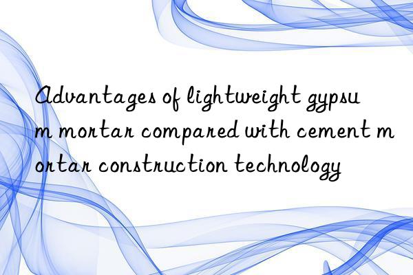 Advantages of lightweight gypsum mortar compared with cement mortar construction technology