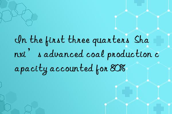 In the first three quarters  Shanxi’s advanced coal production capacity accounted for 80%