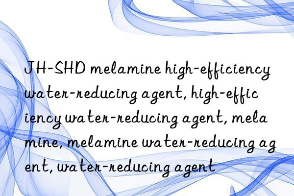 JH-SHD melamine high-efficiency water-reducing agent, high-efficiency water-reducing agent, melamine, melamine water-reducing agent, water-reducing agent