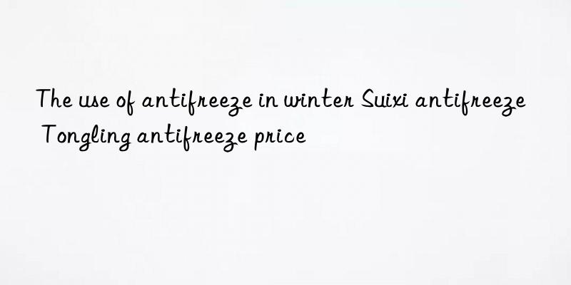 The use of antifreeze in winter Suixi antifreeze Tongling antifreeze price