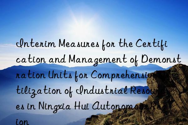 Interim Measures for the Certification and Management of Demonstration Units for Comprehensive Utilization of Industrial Resources in Ningxia Hui Autonomous Region