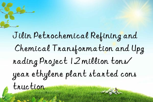 Jilin Petrochemical Refining and Chemical Transformation and Upgrading Project 1.2 million tons/year ethylene plant started construction