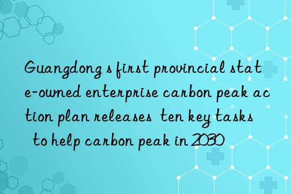 Guangdong s first provincial state-owned enterprise carbon peak action plan releases  ten key tasks  to help carbon peak in 2030