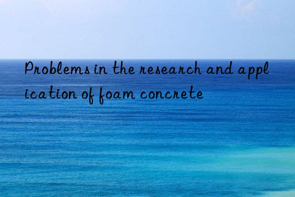 Problems in the research and application of foam concrete