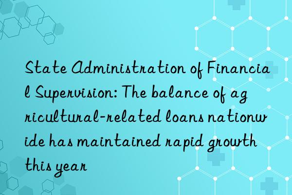 State Administration of Financial Supervision: The balance of agricultural-related loans nationwide has maintained rapid growth this year