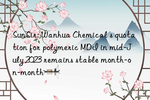 SunSir: Wanhua Chemical s quotation for polymeric MDI in mid-July 2023 remains stable month-on-month