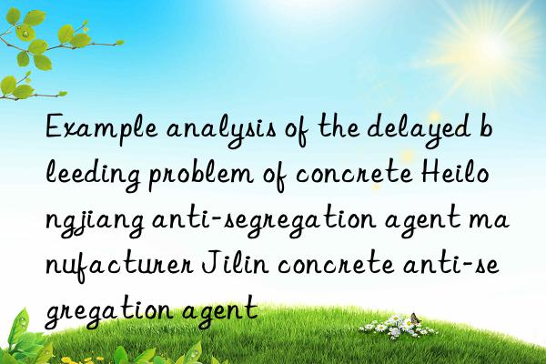 Example analysis of the delayed bleeding problem of concrete Heilongjiang anti-segregation agent manufacturer Jilin concrete anti-segregation agent