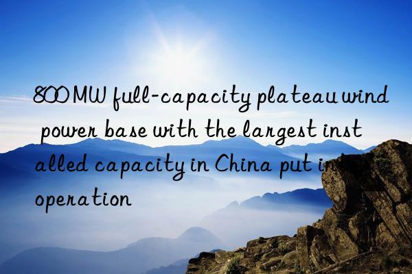 800 MW full-capacity plateau wind power base with the largest installed capacity in China put into operation