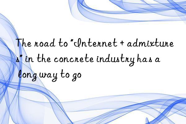 The road to "Internet + admixtures" in the concrete industry has a long way to go