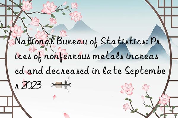 National Bureau of Statistics: Prices of nonferrous metals increased and decreased in late September 2023