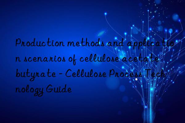 Production methods and application scenarios of cellulose acetate butyrate - Cellulose Process Technology Guide