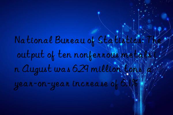 National Bureau of Statistics: The output of ten nonferrous metals in August was 6.29 million tons  a year-on-year increase of 6.1%