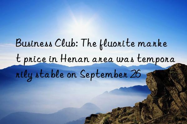 Business Club: The fluorite market price in Henan area was temporarily stable on September 26