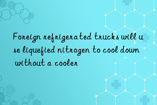 Foreign refrigerated trucks will use liquefied nitrogen to cool down without a cooler