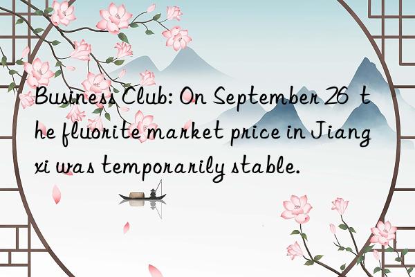 Business Club: On September 26  the fluorite market price in Jiangxi was temporarily stable.