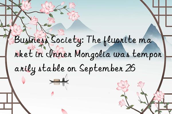 Business Society: The fluorite market in Inner Mongolia was temporarily stable on September 26