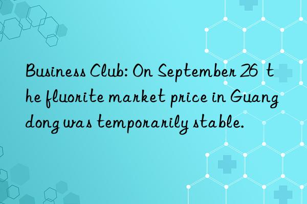 Business Club: On September 26  the fluorite market price in Guangdong was temporarily stable.