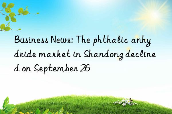 Business News: The phthalic anhydride market in Shandong declined on September 26