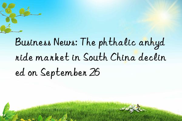 Business News: The phthalic anhydride market in South China declined on September 26