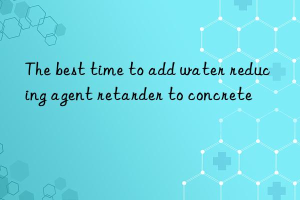 The best time to add water reducing agent retarder to concrete