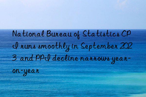 National Bureau of Statistics CPI runs smoothly in September 2023  and PPI decline narrows year-on-year