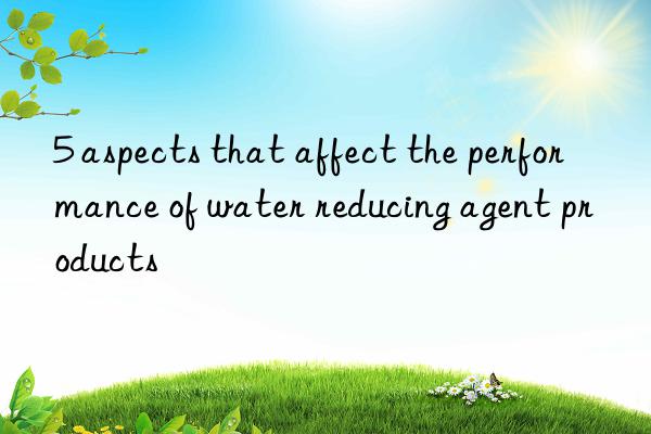 5 aspects that affect the performance of water reducing agent products