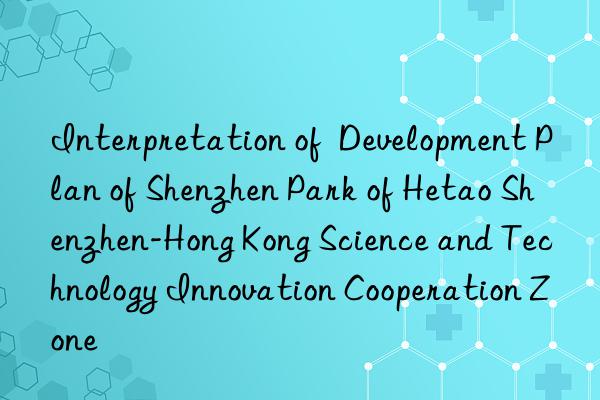 Interpretation of  Development Plan of Shenzhen Park of Hetao Shenzhen-Hong Kong Science and Technology Innovation Cooperation Zone