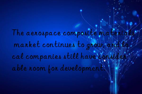 The aerospace composite materials market continues to grow, and local companies still have considerable room for development.