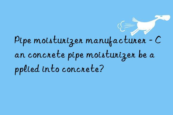 Pipe moisturizer manufacturer - Can concrete pipe moisturizer be applied into concrete?