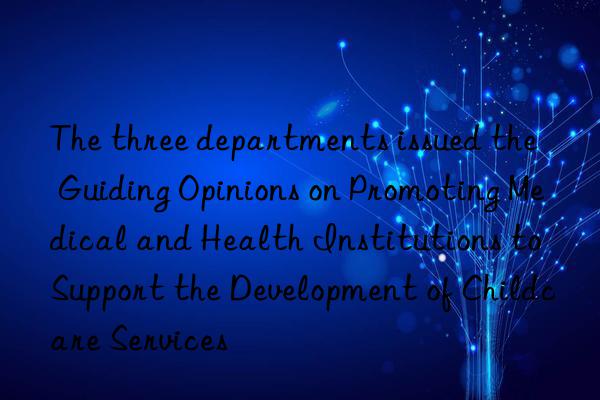 The three departments issued the  Guiding Opinions on Promoting Medical and Health Institutions to Support the Development of Childcare Services